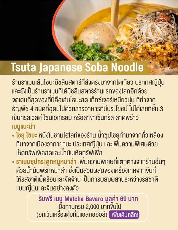 Tsuta Japanese Soba Noodle ร้านราเมนเส้นโซบะมิชลินสตาร์ที่ส่งตรงมาจากโตเกียว ประเทศญี่ปุ่นและยังเป็นร้านราเมนที่ได้มิชลินสตาร์ร้านแรกของโลกอีกด้วย จุดเด่นที่สุดของที่นี่คือเส้นโซบะสด เท็กซ์เจอร์เหนียวนุ่ม ที่ทำจาก ธัญพืช 4 ชนิดที่อุดมไปด้วยสารอาหารที่มีประโยชน์ ไปได้เลยที่ชั้น 3 เซ็นทรัลเวิลด์ โซนเอเทรียม หรือสาขาเซ็นทรัล ลาดพร้าว เมนูแนะนำ • โชยุ โซบะ หนึ่งในชามไฮไลท์ของร้าน น้ำซุปโชยุทํามาจากถั่วเหลืองท่ีมาจากเมืองวากายามะ ประเทศญี่ปุ่น และเพิ่มความพิเศษด้วยเห็ดทรัฟเฟิลสดและน้ำมันเห็ดทรัฟเฟิล • ราเมนซุปกระดูกหมูหมาล่า เพิ่มความพิเศษที่แตกต่างจากร้านอื่นๆด้วยน้ำมันพริกหมาล่า ซึ่งเป็นส่วนผสมของเครื่องเทศจากจีนที่ให้รสชาติเผ็ดร้อนและจัดจ้าน เป็นการผสมผสานระหว่างรสชาติแบบญี่ปุ่นและจีนอย่างลงตัวรับฟรี เมนู Matcha Bavaro มูลค่า 69 บาท เมื่อทานครบ 2,000 บาทขึ้นไป (ยกเว้นเครื่องดื่มที่มีแอลกอฮอล์)