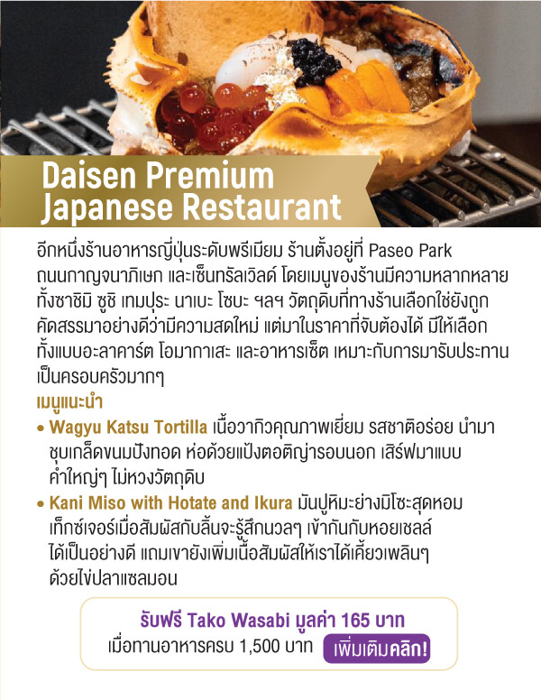 Daisen Premium Japanese Restaurant อีกหนึ่งร้านอาหารญี่ปุ่นระดับพรีเมียม ร้านตั้งอยู่ที่ Paseo Parkถนนกาญจนาภิเษก และเซ็นทรัลเวิลด์ โดยเมนูของร้านมีความหลากหลายทั้งซาชิมิ ซูชิ เทมปุระ นาเบะ โซบะ ฯลฯ วัตถุดิบที่ทางร้านเลือกใช่ยังถูกคัดสรรมาอย่างดีว่ามีความสดใหม่ แต่มาในราคาที่จับต้องได้ มีให้เลือกทั้งแบบอะลาคาร์ต โอมากาเสะ และอาหารเซ็ต เหมาะกับการมารับประทานเป็นครอบครัวมากๆ เมนูแนะนำ • Wagyu Katsu Tortilla เนื้อวากิวคุณภาพเยี่ยม รสชาติอร่อย นำมาชุบเกล็ดขนมปังทอด ห่อด้วยแป้งตอติญ่ารอบนอก เสิร์ฟมาแบบคำใหญ่ๆ ไม่หวงวัตถุดิบ • Kani Miso with Hotate and Ikura มันปูหิมะย่างมิโซะสุดหอมเท็กซ์เจอร์เมื่อสัมผัสกับลิ้นจะรู้สึกนวลๆ เข้ากันกับหอยเชลล์ได้เป็นอย่างดี แถมเขายังเพิ่มเนื้อสัมผัสให้เราได้เคี้ยวเพลินๆด้วยไข่ปลาแซลมอนรับฟรี Tako Wasabi มูลค่า 165 บาทเมื่อทานอาหารครบ 1,500 บาท