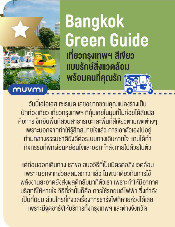 Bangkok Green Guide เที่ยวกรุงเทพฯ สีเขียวแบบรักษ์สิ่งแวดล้อมพร้อมคนที่คุณรัก วันนี้เอไอเอส เซเรเนด เลยอยากชวนคุณแปลงร่างเป็นนักท่องเที่ยว เที่ยวกรุงเทพฯ ที่คุ้นเคยในมุมที่ไม่ค่อยได้สัมผัสคือการเช็กอินพื้นที่สวนสาธารณะและพื้นที่สีเขียวตามเขตต่างๆเพราะนอกจากทำให้รู้สึกสบายใจแล้ว การเอาตัวเองไปอยู่ท่ามกลางธรรมชาติยังดีต่อระบบทางเดินหายใจ แถมได้ทำกิจกรรมท่ีพักผ่อนหย่อนใจและออกกำลังกายไปด้วยในตัว แต่ก่อนออกเดินทาง เราขอเสนอวิธีที่เป็นมิตรต่อสิ่งแวดล้อม เพราะนอกจากช่วยลดมลภาวะแล้ว ในขณะเดียวกันการใช้พลังงานสะอาดยังส่งผลดีกลับมาที่ตัวเรา เพราะทำให้มีอากาศบริสุทธิ์ให้หายใจ วิธีที่ว่านั้นก็คือ การใช้รถยนต์ไฟฟ้า ซึ่งกำลังเป็นที่นิยม ส่วนใครที่กังวลเรื่องการชาร์จไฟก็หายห่วงได้เลย  เพราะมีจุดชาร์จให้บริการทั้งกรุงเทพฯ และต่างจังหวัด 
