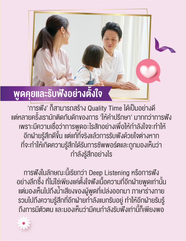 พูดคุยและรับฟังอย่างตั้งใจ‘การฟัง’ ก็สามารถสร้าง Quality Time ได้เป็นอย่างดีแต่หลายครั้งเรามักติดกับดักของการ ‘ให้คำปรึกษา’ มากกว่าการฟังเพราะมีความเชื่อว่าการพูดอะไรสักอย่างเพื่อให้กำลังใจจะทำให้อีกฝ่ายรู้สึกดีขึ้น แต่แท้ที่จริงแล้วการรับฟังด้วยใจต่างหากที่จะทำให้เกิดความรู้สึกได้รับการซัพพอร์ตและถูกมองเห็นว่ากำลังรู้สึกอย่างไรการฟังในลักษณะนี้เรียกว่า Deep Listening หรือการฟังอย่างลึกซึ้ง ที่ไม่ใช่เพียงแค่ตั้งใจฟังเนื้อความที่อีกฝ่ายพูดเท่านั้นแต่มองเห็นไปถึงน้ำเสียงของผู้พูดที่เปล่งออกมา ภาษาร่างกายรวมไปถึงความรู้สึกที่อีกฝ่ายกำลังแบกรับอยู่ ทำให้อีกฝ่ายรับรู้ถึงการมีตัวตน และมองเห็นว่ามีคนกำลังรับฟังเท่านี้ก็เพียงพอ