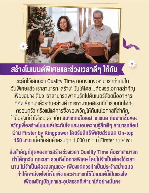 สร้างโมเมนต์พิเศษและช่วงเวลาดีๆ ให้กันระลึกไว้เสมอว่า Quality Time นอกจากจะสามารถทำกันในวันพิเศษแล้ว เราสามารถ ‘สร้าง’ มันได้โดยไม่ต้องรอโอกาสสำคัญเพียงอย่างเดียว เราสามารถพาคนรักไปดินเนอร์ด้วยมื้ออาหารที่คัดเลือกมาด้วยกันอย่างดี การหางานอดิเรกที่ทำร่วมกันได้ทั้งครอบครัว หรือแม้แต่การซื้อของขวัญให้กันในโอกาสที่สำคัญก็เป็นสิ่งที่ทำได้เช่นเดียวกัน สมาชิกเอไอเอส เซเรเนด ที่อยากซื้อของขวัญเพื่อสร้างโมเมนต์ประทับใจ และมอบความรู้สึกดีๆ สามารถช้อปผ่าน Firster by Kingpower โดยรับสิทธิพิเศษส่วนลด On-top 150 บาท เมื่อซื้อสินค้าครบทุก 1,000 บาท ที่ Firster ทุกสาขาสิ่งสำคัญที่สุดของการสร้างช่วงเวลา Quality Time คือเราสามารถทำได้ทุกวัน ทุกเวลา รวมถึงโอกาสพิเศษ โดยไม่จำเป็นต้องใช้เวลานาน ไม่จำเป็นต้องลงทุนเยอะ เพียงแต่ควรทำเป็นประจำสม่ำเสมอ ทำให้เขามีจิตใจที่เข้มแข็ง และสามารถใช้โมเมนต์นี้เป็นแรงใจเพื่อเผชิญปัญหาและอุปสรรคที่เข้ามาได้อย่างมั่นคง