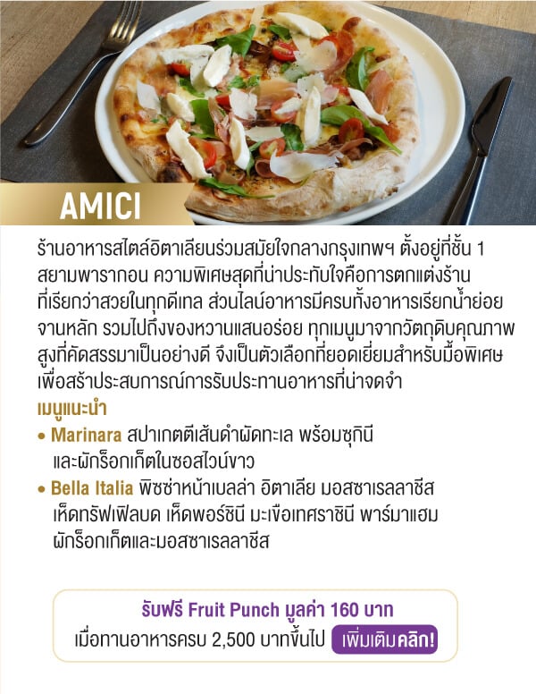 AMICI ร้านอาหารสไตล์อิตาเลียนร่วมสมัยใจกลางกรุงเทพฯ ตั้งอยู่ที่ชั้น 1 สยามพารากอน ความพิเศษสุดที่น่าประทับใจคือการตกแต่งร้านที่เรียกว่าสวยในทุกดีเทล ส่วนไลน์อาหารมีครบทั้งอาหารเรียกน้ำย่อย จานหลัก รวมไปถึงของหวานแสนอร่อย ทุกเมนูมาจากวัตถุดิบคุณภาพสูงที่คัดสรรมาเป็นอย่างดี จึงเป็นตัวเลือกที่ยอดเยี่ยมสำหรับมื้อพิเศษเพื่อสร้าประสบการณ์การรับประทานอาหารที่น่าจดจำเมนูแนะนำ • Marinara สปาเกตตีเส้นดำผัดทะเล พร้อมซุกินีและผักร็อกเก็ตในซอสไวน์ขาว • Bella Italia พิซซ่าหน้าเบลล่า อิตาเลีย มอสซาเรลลาชีสเห็ดทรัฟเฟิลบด เห็ดพอร์ชินี มะเขือเทศราชินี พาร์มาแฮม	ผักร็อกเก็ตและมอสซาเรลลาชีสรับฟรี Fruit Punch มูลค่า 160 บาทเมื่อทานอาหารครบ 2,500 บาทขึ้นไป