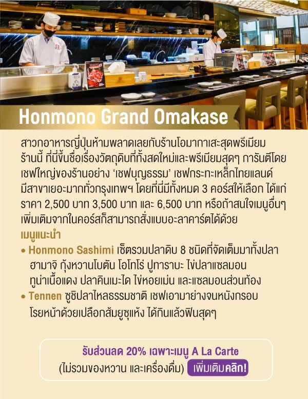 Honmono Grand Omakase สาวกอาหารญี่ปุ่นห้ามพลาดเลยกับร้านโอมากาเสะสุดพรีเมียมร้านนี้ ที่นี่ขึ้นชื่อเรื่องวัตถุดิบที่ทั้งสดใหม่และพรีเมียมสุดๆ การันตีโดยเชฟใหญ่ของร้านอย่าง ‘เชฟบุญธรรม’ เชฟกระทะเหล็กไทยแลนด์มีสาขาเยอะมากทั่วกรุงเทพฯ โดยที่นี่มีทั้งหมด 3 คอร์สให้เลือก ได้แก่ ราคา 2,500 บาท 3,500 บาท และ 6,500 บาท หรือถ้าสนใจเมนูอื่นๆ เพิ่มเติมจากในคอร์สก็สามารถสั่งแบบอะลาคาร์ตได้ด้วยเมนูแนะนำ • Honmono Sashimi เซ็ตรวมปลาดิบ 8 ชนิดที่จัดเต็มมาทั้งปลาฮามาจิ กุ้งหวานโบตัน โอโทโร่ ปูทาราบะ ไข่ปลาแซลมอนทูน่าเนื้อแดง ปลาคินเมะได ไข่หอยเม่น และแซลมอนส่วนท้อง • Tennen ซูชิปลาไหลธรรมชาติ เชฟเอามาย่างจนหนังกรอบโรยหน้าด้วยเปลือกส้มยูซุแห้ง ได้กินแล้วฟินสุดๆรับส่วนลด 20% เฉพาะเมนู A La Carte(ไม่รวมของหวาน และเครื่องดื่ม)