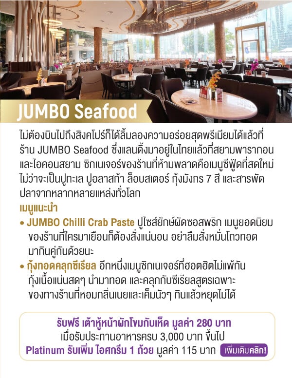 JUMBO Seafood ไม่ต้องบินไปถึงสิงคโปร์ก็ได้ลิ้มลองความอร่อยสุดพรีเมียมได้แล้วที่ร้าน JUMBO Seafood ซึ่งแลนดิ้งมาอยู่ในไทยแล้วที่สยามพารากอนและไอคอนสยาม ซิกเนเจอร์ของร้านที่ห้ามพลาดคือเมนูซีฟู้ดที่สดใหม่ ไม่ว่าจะเป็นปูทะเล ปูอลาสก้า ล็อบสเตอร์ กุ้งมังกร 7 สี และสารพัดปลาจากหลากหลายแหล่งทั่วโลกเมนูแนะนำ • JUMBO Chilli Crab Paste ปูไซส์ยักษ์ผัดซอสพริก เมนูยอดนิยม		ของร้านที่ใครมาเยือนก็ต้องสั่งแน่นอน อย่าลืมสั่งหมั่นโถวทอดมากินคู่กันด้วยนะ • กุ้งทอดคลุกซีเรียล อีกหนึ่งเมนูซิกเนเจอร์ที่ฮอตฮิตไม่แพ้กันกุ้งเนื้อแน่นสดๆ นำมาทอด และคลุกกับซีเรียลสูตรเฉพาะของทางร้านที่หอมกลิ่นเนยและเค็มนัวๆ กินแล้วหยุดไม่ได้รับฟรี เต้าหู้หน้าผักโขมกับเห็ด มูลค่า 280 บาทเมื่อรับประทานอาหารครบ 3,000 บาท ขึ้นไป Platinum รับเพิ่ม ไอศกรีม 1 ถ้วย มูลค่า 115 บาท