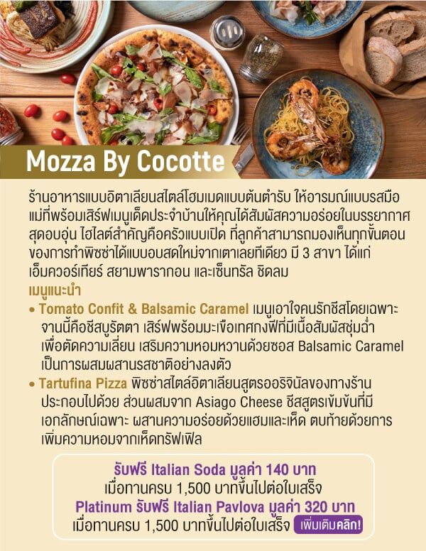 Mozza By Cocotte ร้านอาหารแบบอิตาเลียนสไตล์โฮมเมดแบบต้นตำรับ ให้อารมณ์แบบรสมือแม่ที่พร้อมเสิร์ฟเมนูเด็ดประจำบ้านให้คุณได้สัมผัสความอร่อยในบรรยากาศสุดอบอุ่น ไฮไลต์สำคัญคือครัวแบบเปิด ที่ลูกค้าสามารถมองเห็นทุกขั้นตอนของการทำพิซซ่าได้แบบอบสดใหม่จากเตาเลยทีเดียว มี 3 สาขา ได้แก่เอ็มควอร์เทียร์ สยามพารากอน และเซ็นทรัล ชิดลม เมนูแนะนำ • Tomato Confit & Balsamic Caramel เมนูเอาใจคนรักชีสโดยเฉพาะจานนี้คือชีสบูรัตตา เสิร์ฟพร้อมมะเขือเทศกงฟีที่มีเนื้อสัมผัสชุ่มฉ่ำเพื่อตัดความเลี่ยน เสริมความหอมหวานด้วยซอส Balsamic Caramel เป็นการผสมผสานรสชาติอย่างลงตัว • Tartufina Pizza พิซซ่าสไตล์อิตาเลียนสูตรออริจินัลของทางร้านประกอบไปด้วย ส่วนผสมจาก Asiago Cheese ชีสสูตรเข้มข้นที่มีเอกลักษณ์เฉพาะ ผสานความอร่อยด้วยแฮมและเห็ด ตบท้ายด้วยการเพิ่มความหอมจากเห็ดทรัฟเฟิลรับฟรี Italian Soda มูลค่า 140 บาทเมื่อทานครบ 1,500 บาทขึ้นไปต่อใบเสร็จ Platinum รับฟรี Italian Pavlova มูลค่า 320 บาทเมื่อทานครบ 1,500 บาทขึ้นไปต่อใบเสร็จ