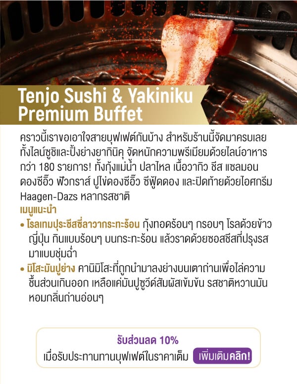 Tenjo Sushi & Yakiniku Premium Buffet คราวนี้เราขอเอาใจสายบุฟเฟต์กันบ้าง สำหรับร้านนี้จัดมาครบเลยทั้งไลน์ซูชิและปิ้งย่างยากินิคุ จัดหนักความพรีเมียมด้วยไลน์อาหารกว่า 180 รายการ! ทั้งกุ้งแม่น้ำ ปลาไหล เนื้อวากิว ชีส แซลมอนดองซีอิ๊ว ฟัวกราส์ ปูไข่ดองซีอิ๊ว ซีฟู้ดดอง และปิดท้ายด้วยไอศกรีม Haagen-Dazs หลากรสชาติ เมนูแนะนำ • โรลเทมปุระชีสซี่ลาวากระทะร้อน กุ้งทอดร้อนๆ กรอบๆ โรลด้วยข้าว		ญี่ปุ่น กินแบบร้อนๆ บนกระทะร้อน แล้วราดด้วยซอสชีสที่ปรุงรสมาแบบชุ่มฉ่ำ • มิโสะมันปูย่าง คานิมิโสะที่ถูกนำมาลงย่างบนเตาถ่านเพื่อไล่ความชื้นส่วนเกินออก เหลือแค่มันปูซูวีด์สัมผัสเข้มข้น รสชาติหวานมันหอมกลิ่นถ่านอ่อนๆรับส่วนลด 10%เมื่อรับประทานทานบุฟเฟต์ในราคาเต็ม