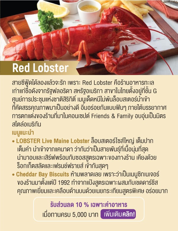 Red Lobster สายซีฟู้ดได้ลองแล้วจะรัก เพราะ Red Lobster คือร้านอาหารทะเลเก่าแก่ชื่อดังจากรัฐฟลอริดา สหรัฐอเมริกา สาขาในไทยตั้งอยู่ที่ชั้น G ศูนย์การประชุมแห่งชาติสิริกิติ์ เมนูเด็ดหนีไม่พ้นล็อบสเตอร์นำเข้าที่คัดสรรคุณภาพมาเป็นอย่างดี อิ่มอร่อยกันแบบฟินๆ ภายใต้บรรยากาศการตกแต่งของร้านที่มาในคอนเซปต์ Friends & Family อบอุ่นเป็นมิตรสไตล์อเมริกันเมนูแนะนำ • LOBSTER Live Maine Lobster ล็อบสเตอร์ไซส์ใหญ่ เต็มปากเต็มคำ นำเข้าจากแคนาดา ว่ากันว่าเป็นสายพันธ์ุที่เนื้อนุ่มที่สุดนำมาอบและเสิร์ฟพร้อมกับซอสสูตรเฉพาะของทางร้าน เคียงด้วยร็อกเก็ตสลัดและเฟรนช์ฟรายส์ เข้ากันสุดๆ • Cheddar Bay Biscuits ห้ามพลาดเลย เพราะว่าเป็นเมนูซิกเนเจอร์ของร้านมาตั้งแต่ปี 1992 ทำจากแป้งสูตรเฉพาะผสมกับเชดดาร์ชีสคุณภาพเยี่ยมและเคลือบด้านบนด้วยเนยกระเทียมสูตรพิเศษ อร่อยมากรับส่วนลด 10 % เฉพาะค่าอาหารเมื่อทานครบ 5,000 บาท