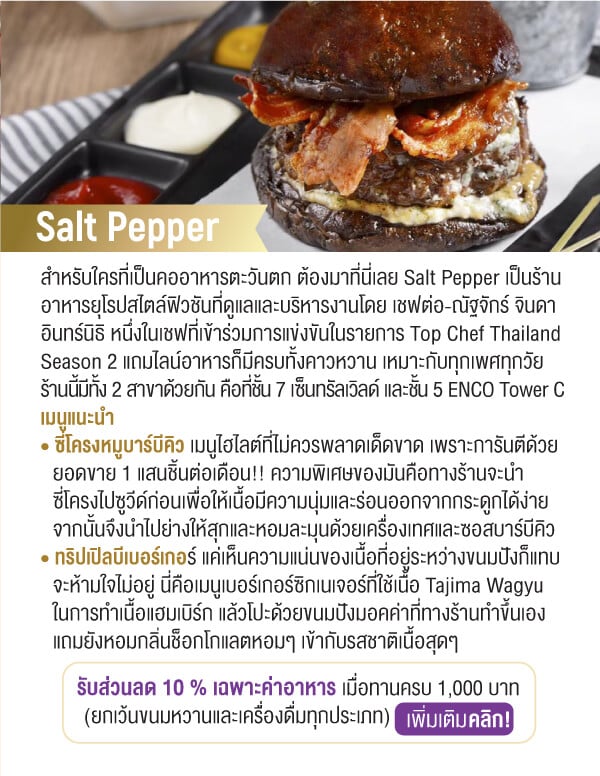 Salt Pepper สำหรับใครที่เป็นคออาหารตะวันตก ต้องมาที่นี่เลย Salt Pepper เป็นร้านอาหารยุโรปสไตล์ฟิวชันที่ดูแลและบริหารงานโดย เชฟต่อ-ณัฐจักร์ จินดาอินทร์นิธิ หนึ่งในเชฟที่เข้าร่วมการแข่งขันในรายการ Top Chef Thailand Season 2 แถมไลน์อาหารก็มีครบทั้งคาวหวาน เหมาะกับทุกเพศทุกวัยร้านนี้มีทั้ง 2 สาขาด้วยกัน คือที่ชั้น 7 เซ็นทรัลเวิลด์ และชั้น 5 ENCO Tower C เมนูแนะนำ • ซี่โครงหมูบาร์บีคิว เมนูไฮไลต์ที่ไม่ควรพลาดเด็ดขาด เพราะการันตีด้วยยอดขาย 1 แสนชิ้นต่อเดือน!! ความพิเศษของมันคือทางร้านจะนำซี่โครงไปซูวีด์ก่อนเพื่อให้เนื้อมีความนุ่มและร่อนออกจากกระดูกได้ง่ายจากนั้นจึงนำไปย่างให้สุกและหอมละมุนด้วยเครื่องเทศและซอสบาร์บีคิว • ทริปเปิลบีเบอร์เกอร์ แค่เห็นความแน่นของเนื้อที่อยู่ระหว่างขนมปังก็แทบจะห้ามใจไม่อยู่ นี่คือเมนูเบอร์เกอร์ซิกเนเจอร์ที่ใช้เนื้อ Tajima Wagyuในการทำเนื้อแฮมเบิร์ก แล้วโปะด้วยขนมปังมอคค่าที่ทางร้านทำขึ้นเองแถมยังหอมกลิ่นช็อกโกแลตหอมๆ เข้ากับรสชาติเนื้อสุดๆรับส่วนลด 10 % เฉพาะค่าอาหาร เมื่อทานครบ 1,000 บาท (ยกเว้นขนมหวานและเครื่องดื่มทุกประเภท)